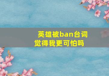 英雄被ban台词 觉得我更可怕吗